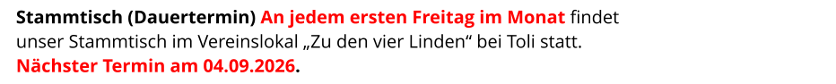 Stammtisch (Dauertermin) An jedem ersten Freitag im Monat findet  unser Stammtisch im Vereinslokal „Zu den vier Linden“ bei Toli statt. Nächster Termin am 04.09.2026.