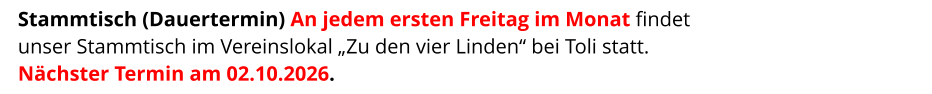 Stammtisch (Dauertermin) An jedem ersten Freitag im Monat findet  unser Stammtisch im Vereinslokal „Zu den vier Linden“ bei Toli statt. Nächster Termin am 02.10.2026.